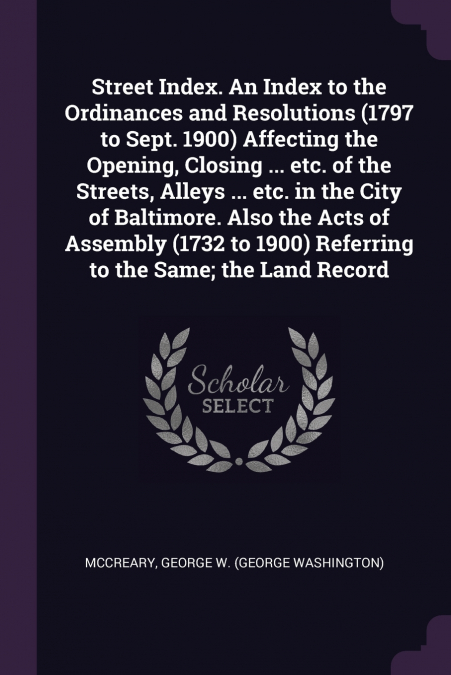 Street Index. An Index to the Ordinances and Resolutions (1797 to Sept. 1900) Affecting the Opening, Closing ... etc. of the Streets, Alleys ... etc. in the City of Baltimore. Also the Acts of Assembl