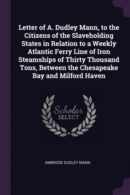 Letter of A. Dudley Mann, to the Citizens of the Slaveholding States in Relation to a Weekly Atlantic Ferry Line of Iron Steamships of Thirty Thousand Tons, Between the Chesapeake Bay and Milford Have