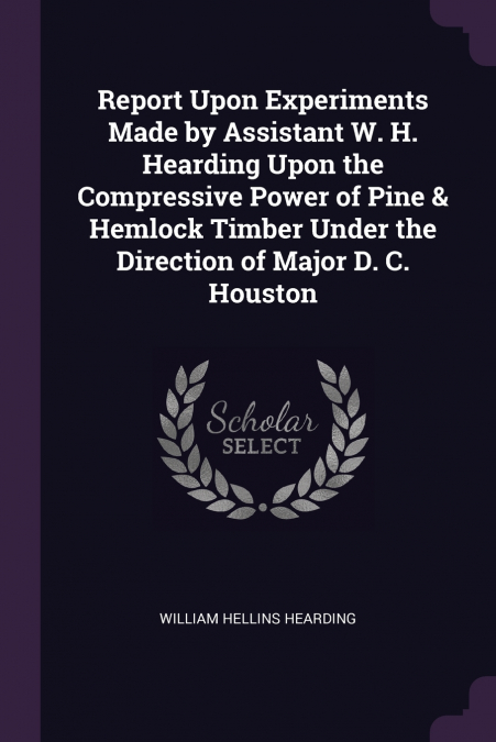 Report Upon Experiments Made by Assistant W. H. Hearding Upon the Compressive Power of Pine & Hemlock Timber Under the Direction of Major D. C. Houston