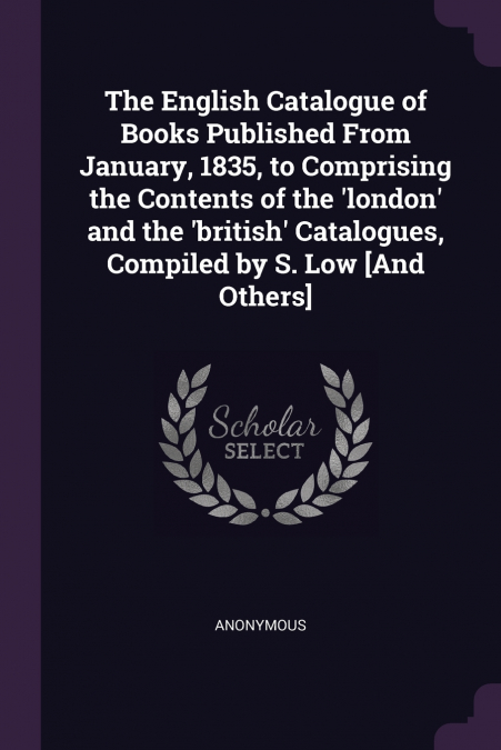The English Catalogue of Books Published From January, 1835, to Comprising the Contents of the ’london’ and the ’british’ Catalogues, Compiled by S. Low [And Others]