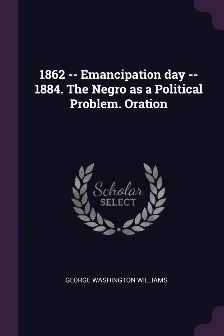 1862 -- Emancipation day -- 1884. The Negro as a Political Problem. Oration
