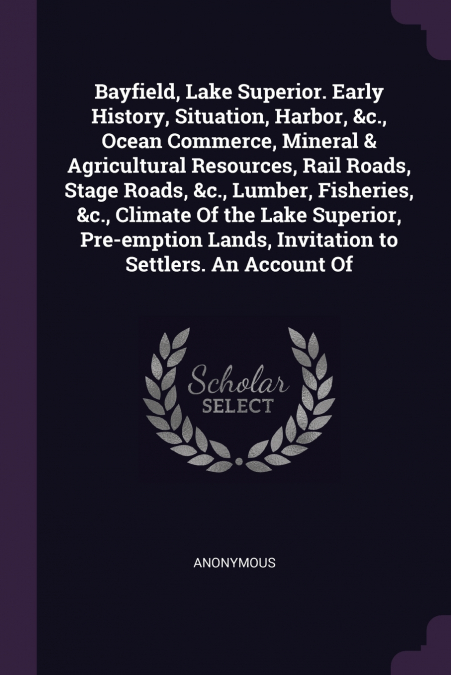 Bayfield, Lake Superior. Early History, Situation, Harbor, &c., Ocean Commerce, Mineral & Agricultural Resources, Rail Roads, Stage Roads, &c., Lumber, Fisheries, &c., Climate Of the Lake Superior, Pr