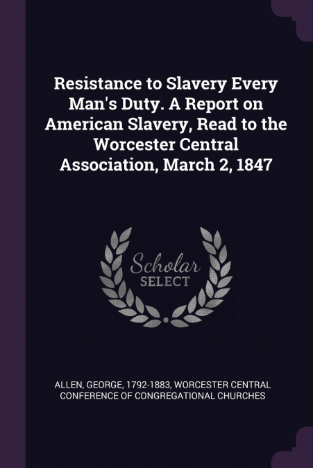 Resistance to Slavery Every Man’s Duty. A Report on American Slavery, Read to the Worcester Central Association, March 2, 1847