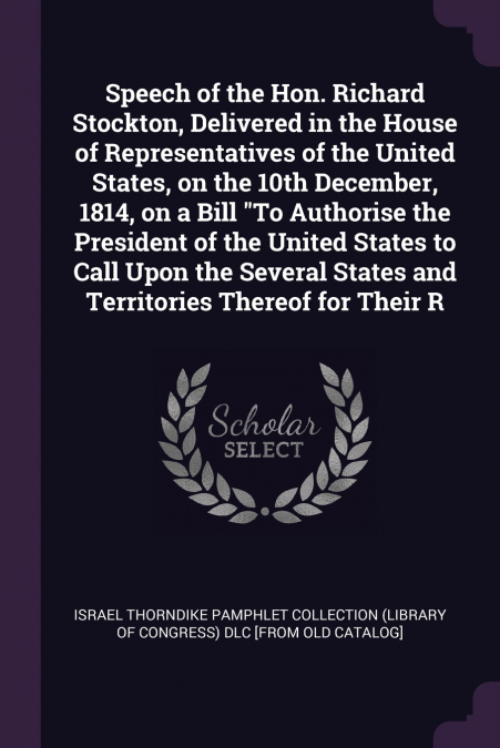 Speech of the Hon. Richard Stockton, Delivered in the House of Representatives of the United States, on the 10th December, 1814, on a Bill 'To Authorise the President of the United States to Call Upon