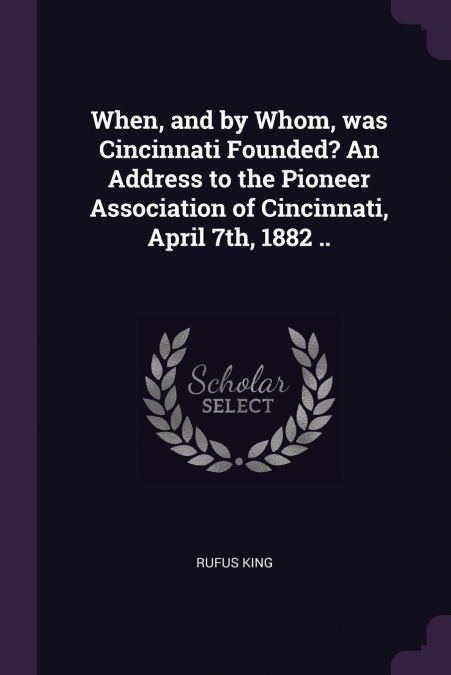 When, and by Whom, was Cincinnati Founded? An Address to the Pioneer Association of Cincinnati, April 7th, 1882 ..