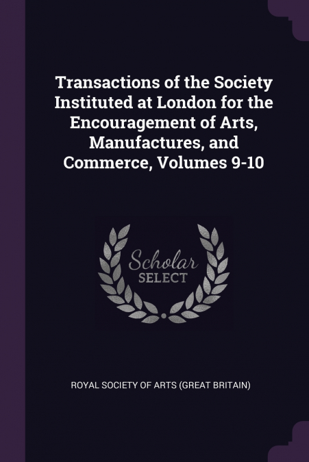Transactions of the Society Instituted at London for the Encouragement of Arts, Manufactures, and Commerce, Volumes 9-10