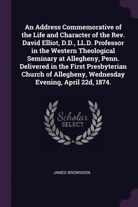 An Address Commemorative of the Life and Character of the Rev. David Elliot, D.D., LL.D. Professor in the Western Theological Seminary at Allegheny, Penn. Delivered in the First Presbyterian Church of