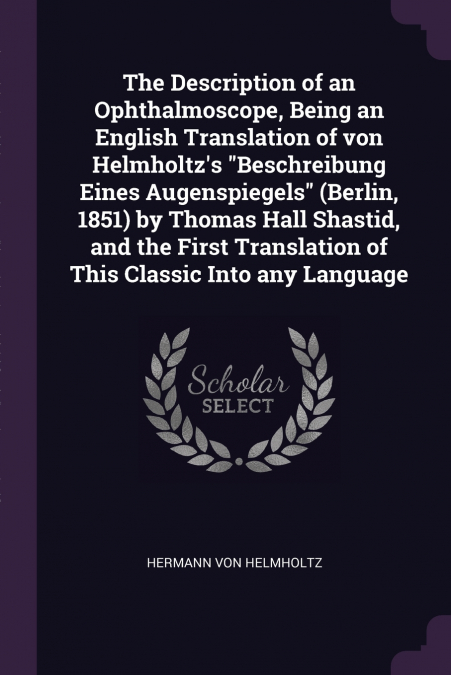 The Description of an Ophthalmoscope, Being an English Translation of von Helmholtz’s 'Beschreibung Eines Augenspiegels' (Berlin, 1851) by Thomas Hall Shastid, and the First Translation of This Classi