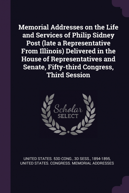 Memorial Addresses on the Life and Services of Philip Sidney Post (late a Representative From Illinois) Delivered in the House of Representatives and Senate, Fifty-third Congress, Third Session