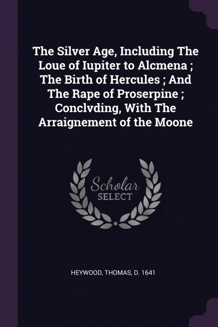 The Silver Age, Including The Loue of Iupiter to Alcmena ; The Birth of Hercules ; And The Rape of Proserpine ; Conclvding, With The Arraignement of the Moone