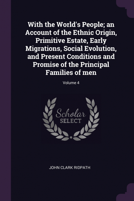 With the World’s People; an Account of the Ethnic Origin, Primitive Estate, Early Migrations, Social Evolution, and Present Conditions and Promise of the Principal Families of men; Volume 4