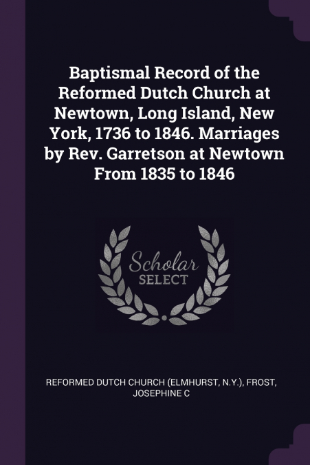 Baptismal Record of the Reformed Dutch Church at Newtown, Long Island, New York, 1736 to 1846. Marriages by Rev. Garretson at Newtown From 1835 to 1846
