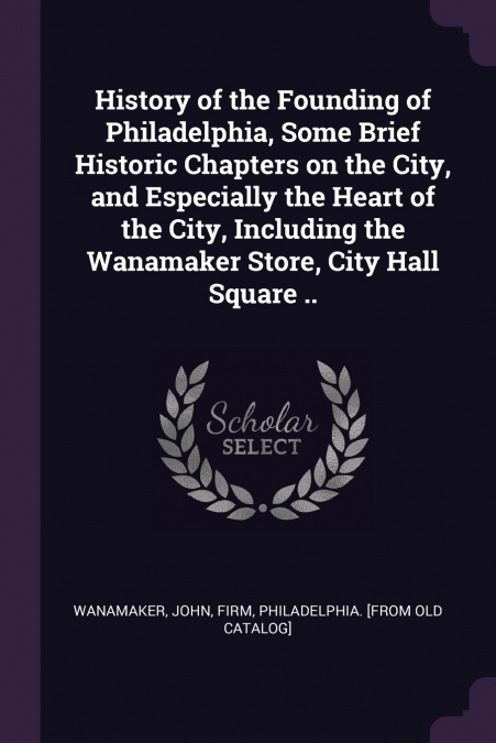 History of the Founding of Philadelphia, Some Brief Historic Chapters on the City, and Especially the Heart of the City, Including the Wanamaker Store, City Hall Square ..