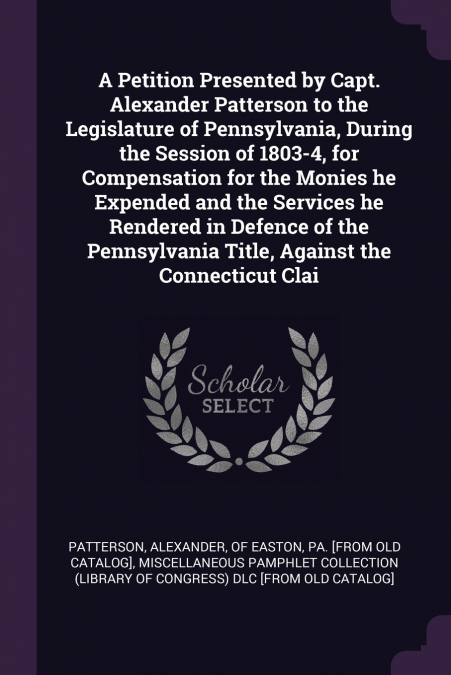 A Petition Presented by Capt. Alexander Patterson to the Legislature of Pennsylvania, During the Session of 1803-4, for Compensation for the Monies he Expended and the Services he Rendered in Defence 