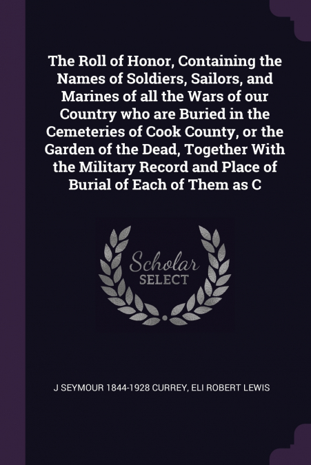 The Roll of Honor, Containing the Names of Soldiers, Sailors, and Marines of all the Wars of our Country who are Buried in the Cemeteries of Cook County, or the Garden of the Dead, Together With the M
