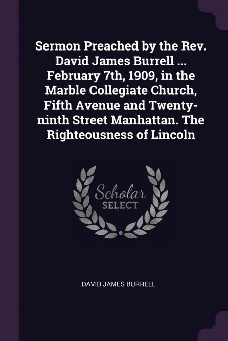 Sermon Preached by the Rev. David James Burrell ... February 7th, 1909, in the Marble Collegiate Church, Fifth Avenue and Twenty-ninth Street Manhattan. The Righteousness of Lincoln