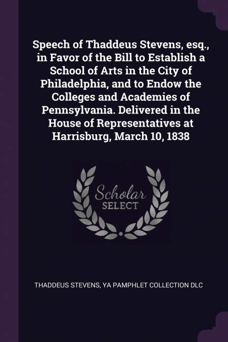Speech of Thaddeus Stevens, esq., in Favor of the Bill to Establish a School of Arts in the City of Philadelphia, and to Endow the Colleges and Academies of Pennsylvania. Delivered in the House of Rep