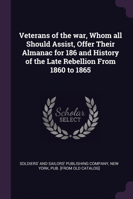 Veterans of the war, Whom all Should Assist, Offer Their Almanac for 186 and History of the Late Rebellion From 1860 to 1865