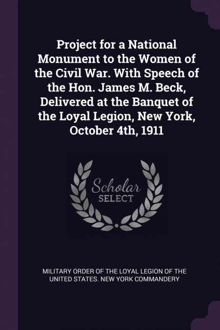 Project for a National Monument to the Women of the Civil War. With Speech of the Hon. James M. Beck, Delivered at the Banquet of the Loyal Legion, New York, October 4th, 1911