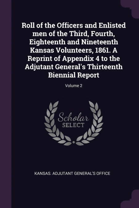 Roll of the Officers and Enlisted men of the Third, Fourth, Eighteenth and Nineteenth Kansas Volunteers, 1861. A Reprint of Appendix 4 to the Adjutant General’s Thirteenth Biennial Report; Volume 2