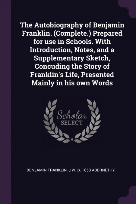 The Autobiography of Benjamin Franklin. (Complete.) Prepared for use in Schools. With Introduction, Notes, and a Supplementary Sketch, Concuding the Story of Franklin’s Life, Presented Mainly in his o