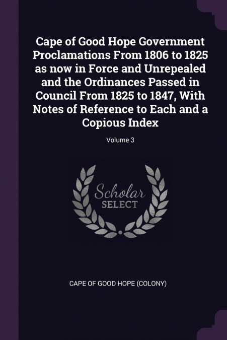 Cape of Good Hope Government Proclamations From 1806 to 1825 as now in Force and Unrepealed and the Ordinances Passed in Council From 1825 to 1847, With Notes of Reference to Each and a Copious Index;