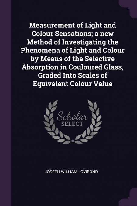 Measurement of Light and Colour Sensations; a new Method of Investigating the Phenomena of Light and Colour by Means of the Selective Absorption in Couloured Glass, Graded Into Scales of Equivalent Co