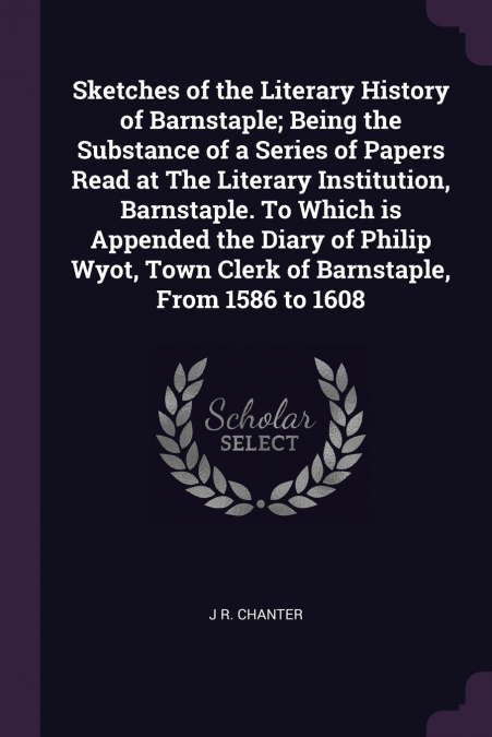 Sketches of the Literary History of Barnstaple; Being the Substance of a Series of Papers Read at The Literary Institution, Barnstaple. To Which is Appended the Diary of Philip Wyot, Town Clerk of Bar