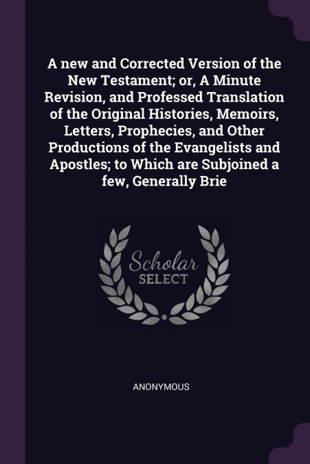 A new and Corrected Version of the New Testament; or, A Minute Revision, and Professed Translation of the Original Histories, Memoirs, Letters, Prophecies, and Other Productions of the Evangelists and