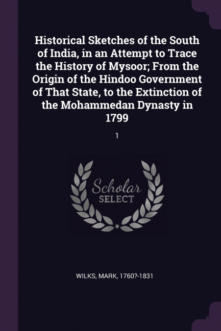 Historical Sketches of the South of India, in an Attempt to Trace the History of Mysoor; From the Origin of the Hindoo Government of That State, to the Extinction of the Mohammedan Dynasty in 1799