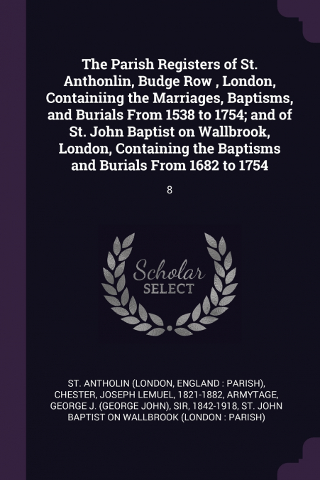 The Parish Registers of St. Anthonlin, Budge Row , London, Containiing the Marriages, Baptisms, and Burials From 1538 to 1754; and of St. John Baptist on Wallbrook, London, Containing the Baptisms and