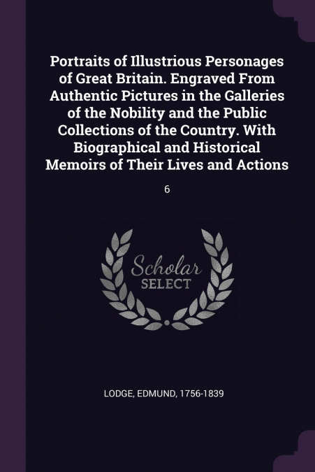 Portraits of Illustrious Personages of Great Britain. Engraved From Authentic Pictures in the Galleries of the Nobility and the Public Collections of the Country. With Biographical and Historical Memo