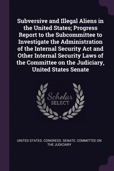 Subversive and Illegal Aliens in the United States; Progress Report to the Subcommittee to Investigate the Administration of the Internal Security Act and Other Internal Security Laws of the Committee