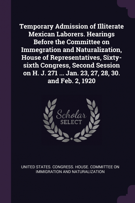 Temporary Admission of Illiterate Mexican Laborers. Hearings Before the Committee on Immegration and Naturalization, House of Representatives, Sixty-sixth Congress, Second Session on H. J. 271 ... Jan