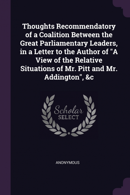Thoughts Recommendatory of a Coalition Between the Great Parliamentary Leaders, in a Letter to the Author of 'A View of the Relative Situations of Mr. Pitt and Mr. Addington', &c