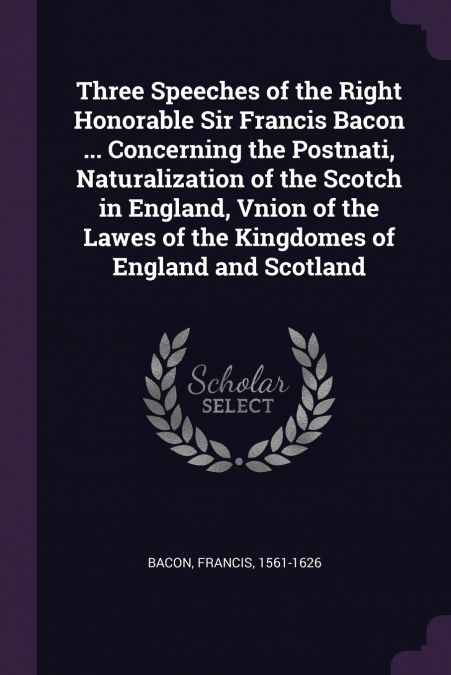 Three Speeches of the Right Honorable Sir Francis Bacon ... Concerning the Postnati, Naturalization of the Scotch in England, Vnion of the Lawes of the Kingdomes of England and Scotland