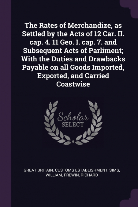 The Rates of Merchandize, as Settled by the Acts of 12 Car. II. cap. 4. 11 Geo. I. cap. 7. and Subsequent Acts of Parliment; With the Duties and Drawbacks Payable on all Goods Imported, Exported, and 