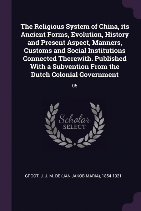 The Religious System of China, its Ancient Forms, Evolution, History and Present Aspect, Manners, Customs and Social Institutions Connected Therewith. Published With a Subvention From the Dutch Coloni