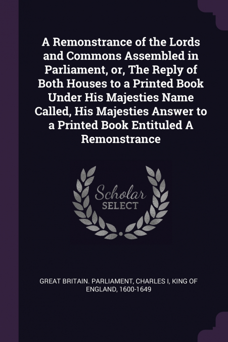 A Remonstrance of the Lords and Commons Assembled in Parliament, or, The Reply of Both Houses to a Printed Book Under His Majesties Name Called, His Majesties Answer to a Printed Book Entituled A Remo