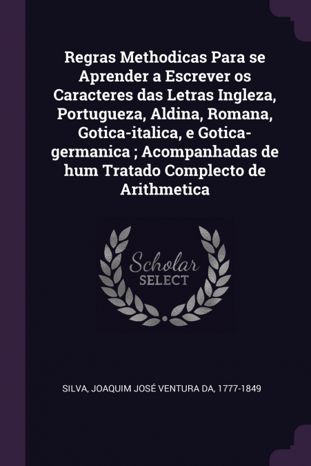 Regras Methodicas Para se Aprender a Escrever os Caracteres das Letras Ingleza, Portugueza, Aldina, Romana, Gotica-italica, e Gotica-germanica ; Acompanhadas de hum Tratado Complecto de Arithmetica