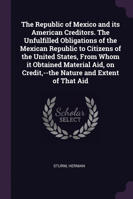The Republic of Mexico and its American Creditors. The Unfulfilled Obligations of the Mexican Republic to Citizens of the United States, From Whom it Obtained Material Aid, on Credit,--the Nature and 