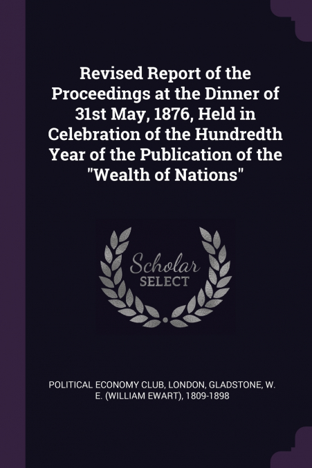 Revised Report of the Proceedings at the Dinner of 31st May, 1876, Held in Celebration of the Hundredth Year of the Publication of the 'Wealth of Nations'