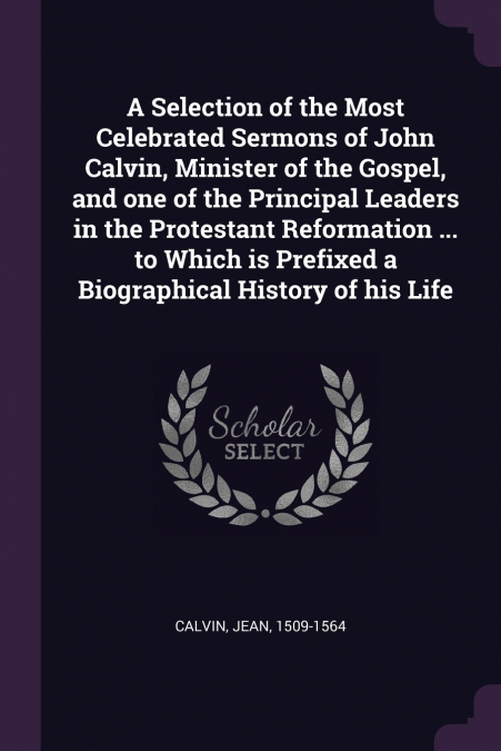 A Selection of the Most Celebrated Sermons of John Calvin, Minister of the Gospel, and one of the Principal Leaders in the Protestant Reformation ... to Which is Prefixed a Biographical History of his