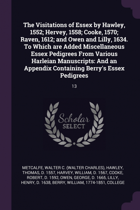 The Visitations of Essex by Hawley, 1552; Hervey, 1558; Cooke, 1570; Raven, 1612; and Owen and Lilly, 1634. To Which are Added Miscellaneous Essex Pedigrees From Various Harleian Manuscripts