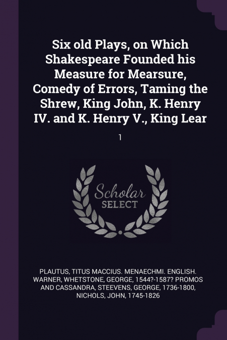 Six old Plays, on Which Shakespeare Founded his Measure for Mearsure, Comedy of Errors, Taming the Shrew, King John, K. Henry IV. and K. Henry V., King Lear
