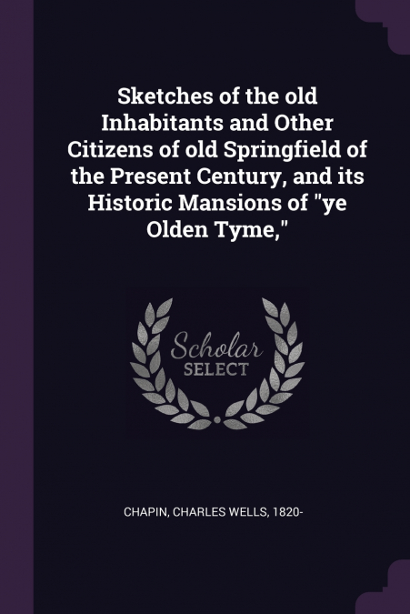 Sketches of the old Inhabitants and Other Citizens of old Springfield of the Present Century, and its Historic Mansions of 'ye Olden Tyme,'