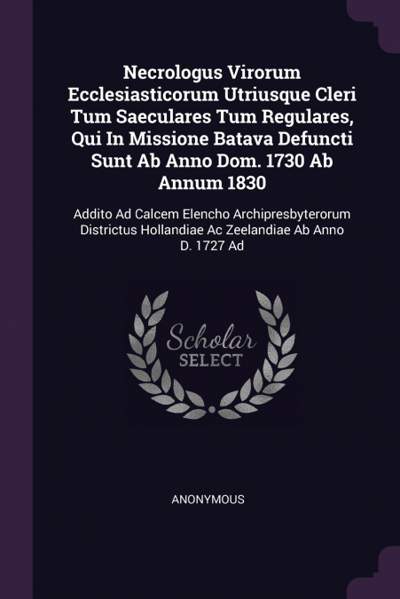 Necrologus Virorum Ecclesiasticorum Utriusque Cleri Tum Saeculares Tum Regulares, Qui In Missione Batava Defuncti Sunt Ab Anno Dom. 1730 Ab Annum 1830