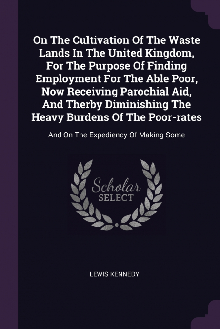 On The Cultivation Of The Waste Lands In The United Kingdom, For The Purpose Of Finding Employment For The Able Poor, Now Receiving Parochial Aid, And Therby Diminishing The Heavy Burdens Of The Poor-