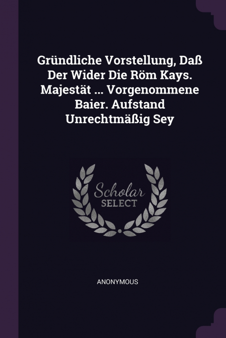 Gründliche Vorstellung, Daß Der Wider Die Röm Kays. Majestät ... Vorgenommene Baier. Aufstand Unrechtmäßig Sey