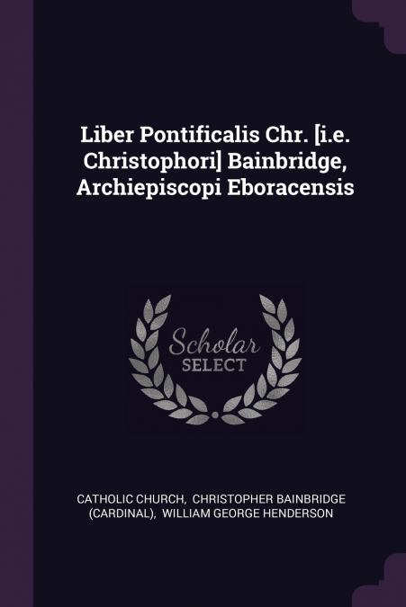 Liber Pontificalis Chr. [i.e. Christophori] Bainbridge, Archiepiscopi Eboracensis
